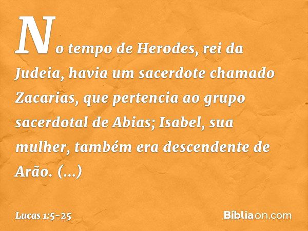 No tempo de Herodes, rei da Judeia, havia um sacerdote chamado Zacarias, que pertencia ao grupo sacerdotal de Abias; Isabel, sua mulher, também era descendente 