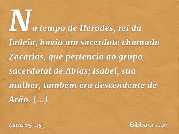 No tempo de Herodes, rei da Judeia, havia um sacerdote chamado Zacarias, que pertencia ao grupo sacerdotal de Abias; Isabel, sua mulher, também era descendente 