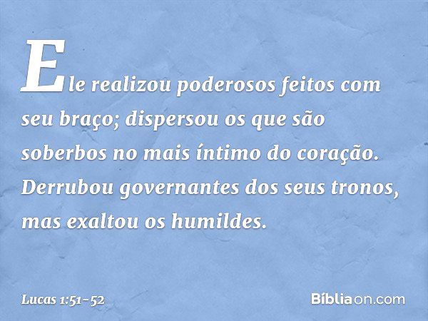 Ele realizou poderosos feitos com seu braço;
dispersou os que são soberbos
no mais íntimo do coração. Derrubou governantes
dos seus tronos,
mas exaltou os humil