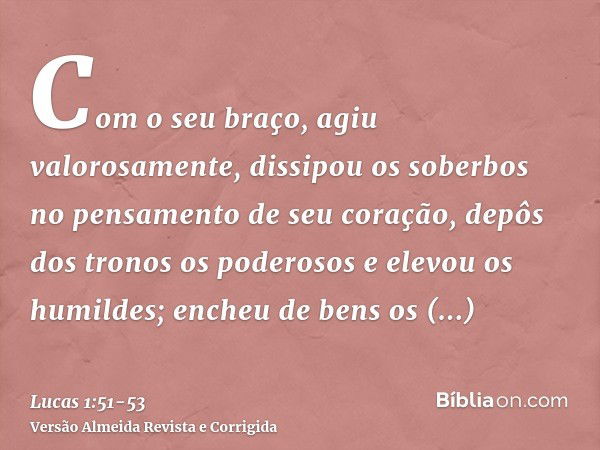 Com o seu braço, agiu valorosamente, dissipou os soberbos no pensamento de seu coração,depôs dos tronos os poderosos e elevou os humildes;encheu de bens os fami