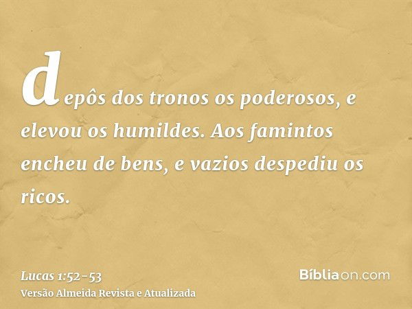 depôs dos tronos os poderosos, e elevou os humildes.Aos famintos encheu de bens, e vazios despediu os ricos.