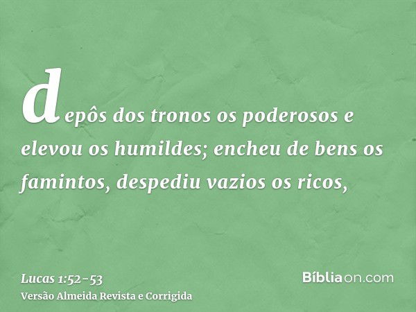 depôs dos tronos os poderosos e elevou os humildes;encheu de bens os famintos, despediu vazios os ricos,