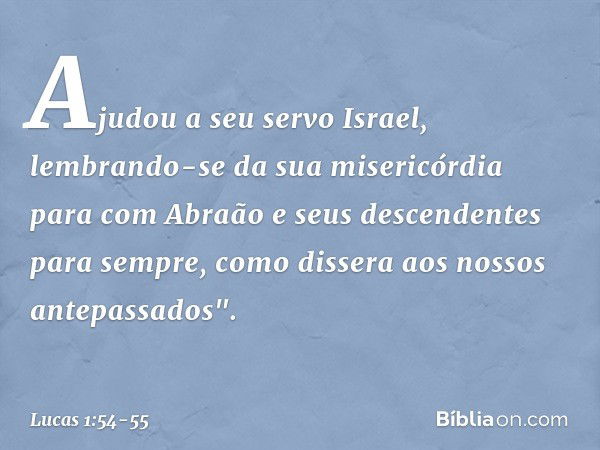 Ajudou a seu servo Israel,
lembrando-se
da sua misericórdia para com Abraão
e seus descendentes
para sempre,
como dissera
aos nossos antepassados". -- Lucas 1:5