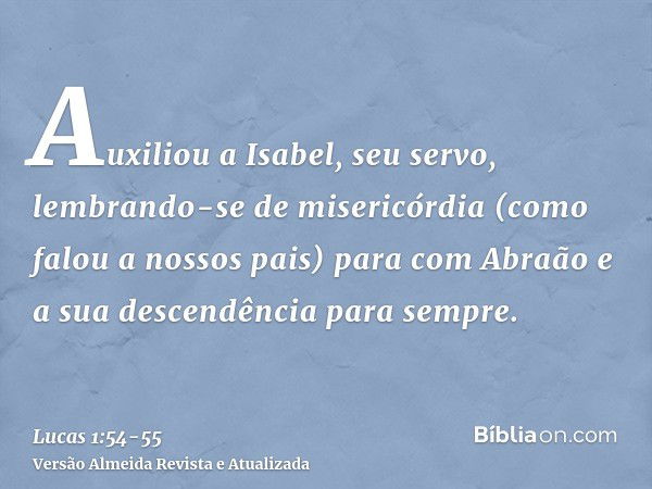 Auxiliou a Isabel, seu servo, lembrando-se de misericórdia(como falou a nossos pais) para com Abraão e a sua descendência para sempre.