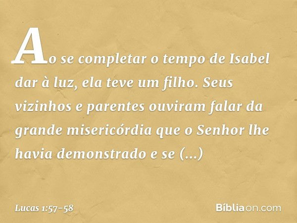 Ao se completar o tempo de Isabel dar à luz, ela teve um filho. Seus vizinhos e parentes ouviram falar da grande misericórdia que o Senhor lhe havia demonstrado