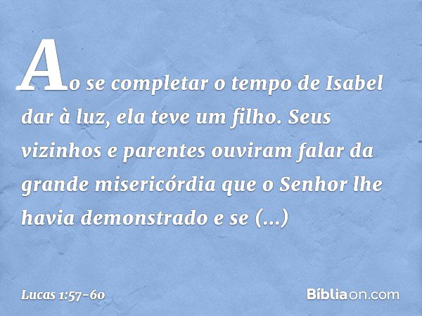 Ao se completar o tempo de Isabel dar à luz, ela teve um filho. Seus vizinhos e parentes ouviram falar da grande misericórdia que o Senhor lhe havia demonstrado