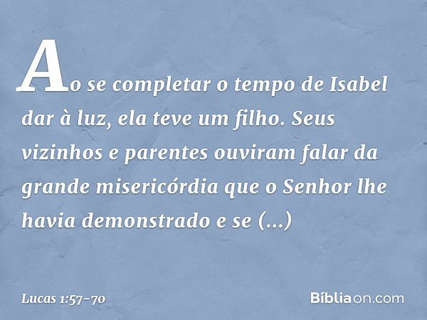 Ao se completar o tempo de Isabel dar à luz, ela teve um filho. Seus vizinhos e parentes ouviram falar da grande misericórdia que o Senhor lhe havia demonstrado