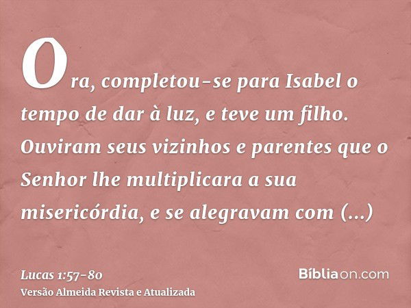 Ora, completou-se para Isabel o tempo de dar à luz, e teve um filho.Ouviram seus vizinhos e parentes que o Senhor lhe multiplicara a sua misericórdia, e se aleg