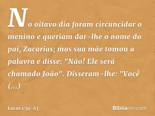 No oitavo dia foram circuncidar o menino e queriam dar-lhe o nome do pai, Zacarias; mas sua mãe tomou a palavra e disse: "Não! Ele será chamado João". Disseram-