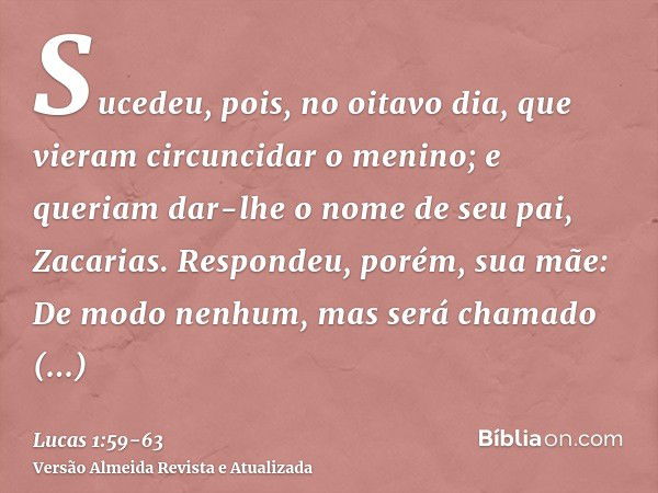 Sucedeu, pois, no oitavo dia, que vieram circuncidar o menino; e queriam dar-lhe o nome de seu pai, Zacarias.Respondeu, porém, sua mãe: De modo nenhum, mas será