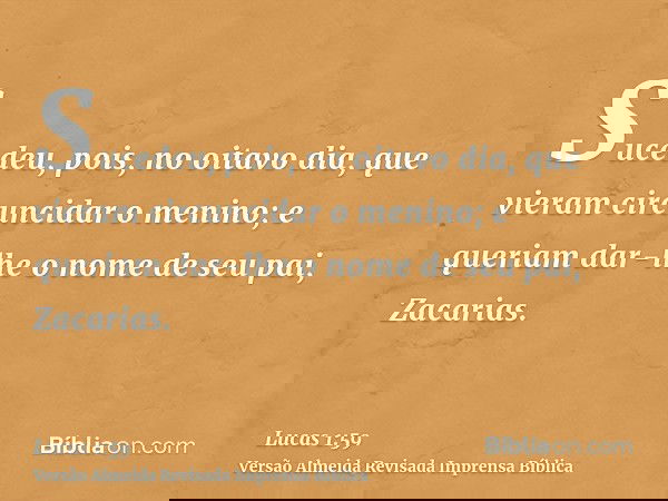 Sucedeu, pois, no oitavo dia, que vieram circuncidar o menino; e queriam dar-lhe o nome de seu pai, Zacarias.