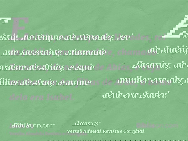 Existiu, no tempo de Herodes, rei da Judéia, um sacerdote, chamado Zacarias, da ordem de Abias, e cuja mulher era das filhas de Arão; o nome dela era Isabel.