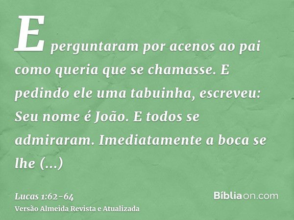 E perguntaram por acenos ao pai como queria que se chamasse.E pedindo ele uma tabuinha, escreveu: Seu nome é João. E todos se admiraram.Imediatamente a boca se 