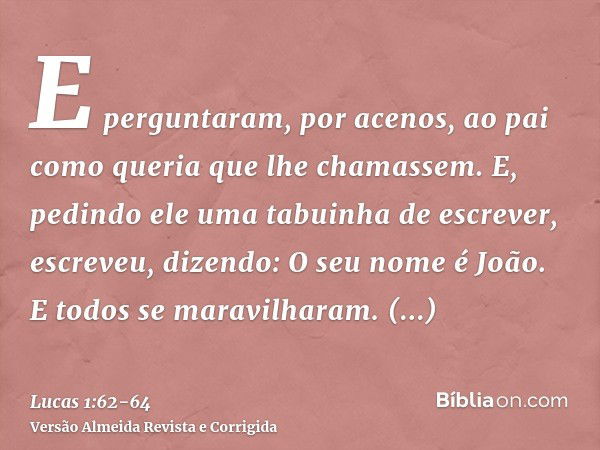 E perguntaram, por acenos, ao pai como queria que lhe chamassem.E, pedindo ele uma tabuinha de escrever, escreveu, dizendo: O seu nome é João. E todos se maravi