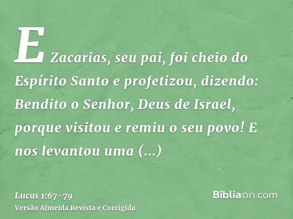 E Zacarias, seu pai, foi cheio do Espírito Santo e profetizou, dizendo:Bendito o Senhor, Deus de Israel, porque visitou e remiu o seu povo!E nos levantou uma sa