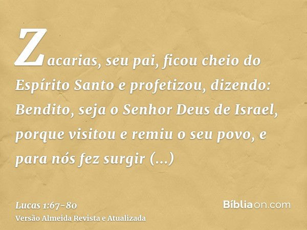 Zacarias, seu pai, ficou cheio do Espírito Santo e profetizou, dizendo:Bendito, seja o Senhor Deus de Israel, porque visitou e remiu o seu povo,e para nós fez s