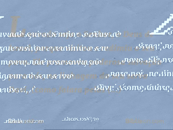 "Louvado seja o Senhor,
o Deus de Israel,
porque visitou e redimiu
o seu povo. Ele promoveu
poderosa salvação para nós,
na linhagem do seu servo Davi, (como fal