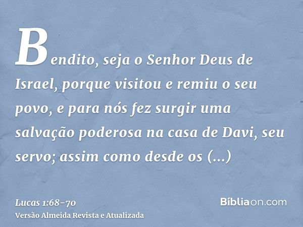 Bendito, seja o Senhor Deus de Israel, porque visitou e remiu o seu povo,e para nós fez surgir uma salvação poderosa na casa de Davi, seu servo;assim como desde