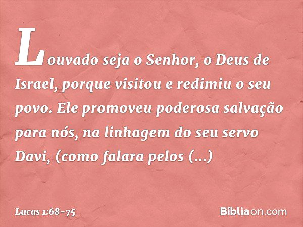 "Louvado seja o Senhor,
o Deus de Israel,
porque visitou e redimiu
o seu povo. Ele promoveu
poderosa salvação para nós,
na linhagem do seu servo Davi, (como fal