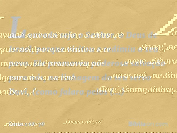"Louvado seja o Senhor,
o Deus de Israel,
porque visitou e redimiu
o seu povo. Ele promoveu
poderosa salvação para nós,
na linhagem do seu servo Davi, (como fal