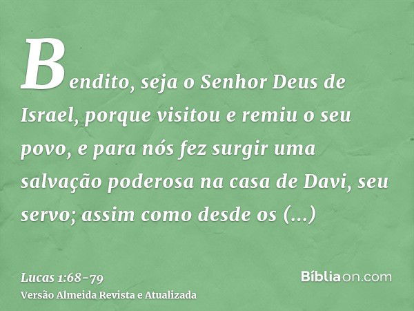 Bendito, seja o Senhor Deus de Israel, porque visitou e remiu o seu povo,e para nós fez surgir uma salvação poderosa na casa de Davi, seu servo;assim como desde