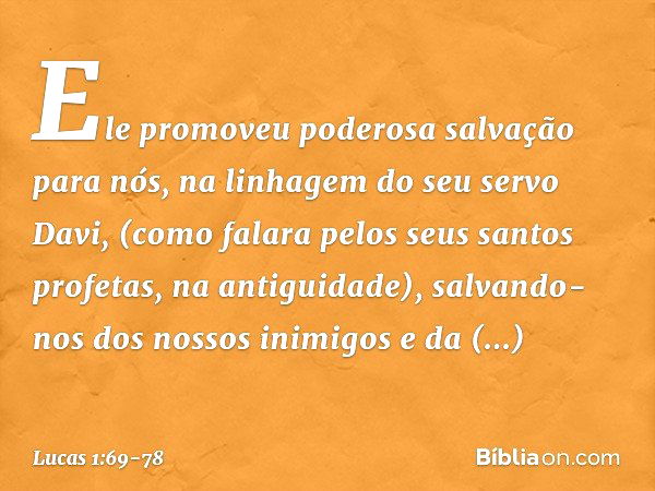 Ele promoveu
poderosa salvação para nós,
na linhagem do seu servo Davi, (como falara pelos seus santos profetas,
na antiguidade), salvando-nos
dos nossos inimig