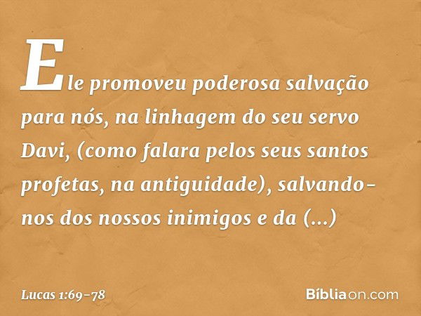 Ele promoveu
poderosa salvação para nós,
na linhagem do seu servo Davi, (como falara pelos seus santos profetas,
na antiguidade), salvando-nos
dos nossos inimig