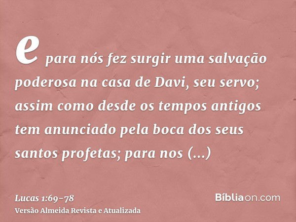 e para nós fez surgir uma salvação poderosa na casa de Davi, seu servo;assim como desde os tempos antigos tem anunciado pela boca dos seus santos profetas;para 