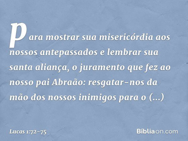 para mostrar sua misericórdia aos nossos antepassados
e lembrar sua santa aliança, o juramento que fez
ao nosso pai Abraão: resgatar-nos da mão
dos nossos inimi