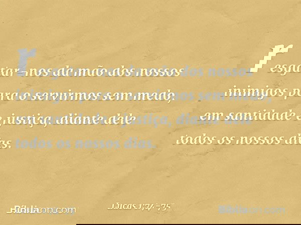 resgatar-nos da mão
dos nossos inimigos
para o servirmos sem medo, em santidade e justiça,
diante dele
todos os nossos dias. -- Lucas 1:74-75
