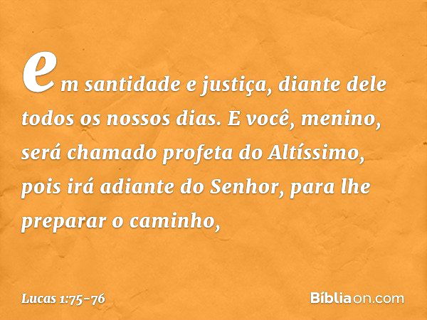 em santidade e justiça,
diante dele
todos os nossos dias. E você, menino, será chamado profeta do Altíssimo,
pois irá adiante do Senhor,
para lhe preparar o cam