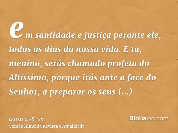 em santidade e justiça perante ele, todos os dias da nossa vida.E tu, menino, serás chamado profeta do Altíssimo, porque irás ante a face do Senhor, a preparar 