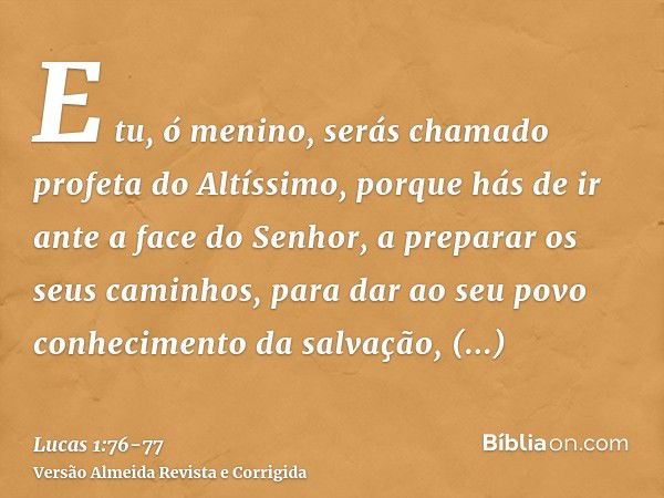 E tu, ó menino, serás chamado profeta do Altíssimo, porque hás de ir ante a face do Senhor, a preparar os seus caminhos,para dar ao seu povo conhecimento da sal