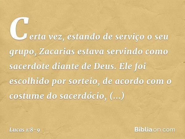 Certa vez, estando de serviço o seu grupo, Zacarias estava servindo como sacerdote diante de Deus. Ele foi escolhido por sorteio, de acordo com o costume do sac