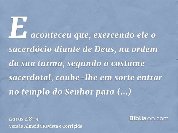 E aconteceu que, exercendo ele o sacerdócio diante de Deus, na ordem da sua turma,segundo o costume sacerdotal, coube-lhe em sorte entrar no templo do Senhor pa