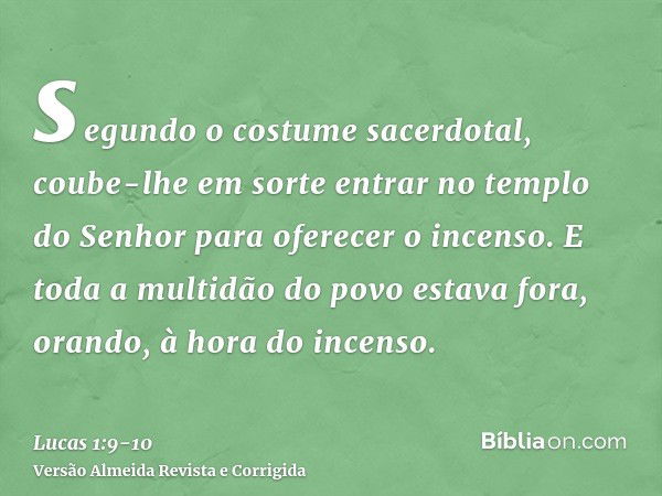 segundo o costume sacerdotal, coube-lhe em sorte entrar no templo do Senhor para oferecer o incenso.E toda a multidão do povo estava fora, orando, à hora do inc