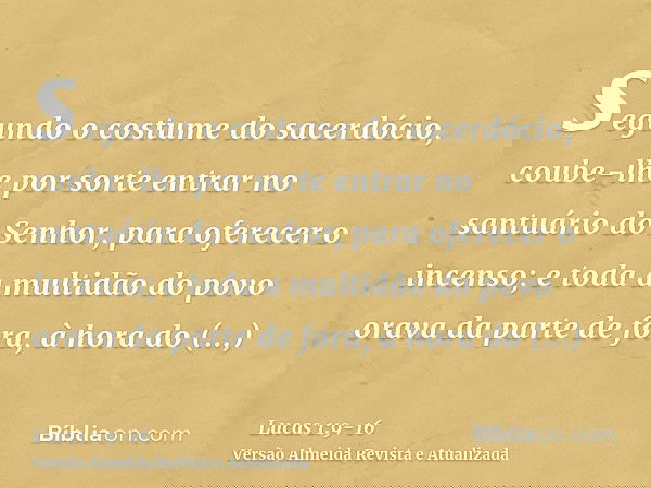 segundo o costume do sacerdócio, coube-lhe por sorte entrar no santuário do Senhor, para oferecer o incenso;e toda a multidão do povo orava da parte de fora, à