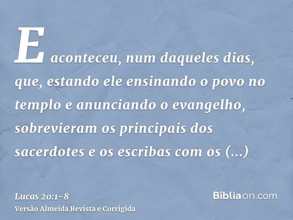 E aconteceu, num daqueles dias, que, estando ele ensinando o povo no templo e anunciando o evangelho, sobrevieram os principais dos sacerdotes e os escribas com