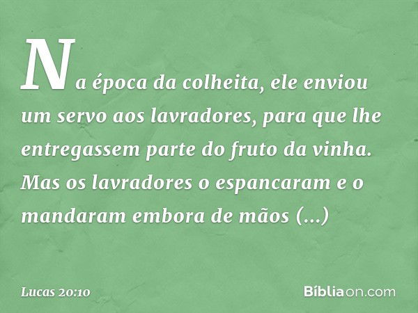 Na época da colheita, ele enviou um servo aos lavradores, para que lhe entregassem parte do fruto da vinha. Mas os lavradores o espancaram e o mandaram embora d