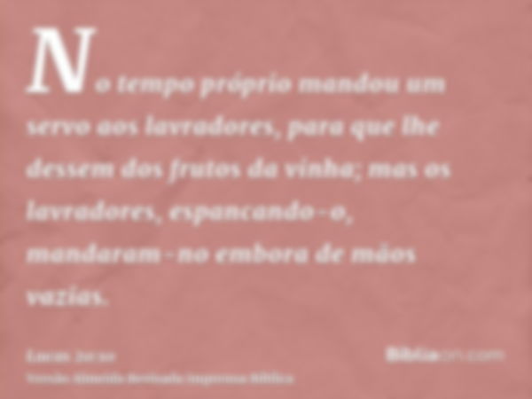 No tempo próprio mandou um servo aos lavradores, para que lhe dessem dos frutos da vinha; mas os lavradores, espancando-o, mandaram-no embora de mãos vazias.