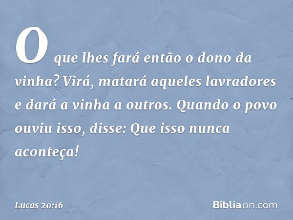 "O que lhes fará então o dono da vinha?
Virá, matará aqueles lavradores e dará a vinha a outros".
Quando o povo ouviu isso, disse: "Que isso nunca aconteça!" --