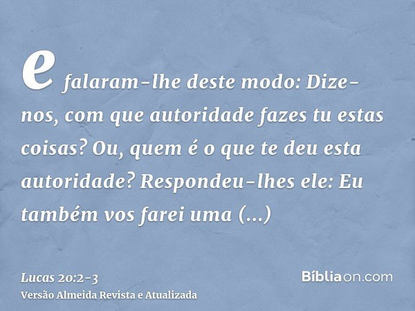 e falaram-lhe deste modo: Dize-nos, com que autoridade fazes tu estas coisas? Ou, quem é o que te deu esta autoridade?Respondeu-lhes ele: Eu também vos farei um