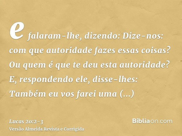 e falaram-lhe, dizendo: Dize-nos: com que autoridade fazes essas coisas? Ou quem é que te deu esta autoridade?E, respondendo ele, disse-lhes: Também eu vos fare