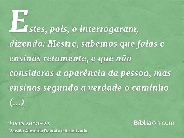 Estes, pois, o interrogaram, dizendo: Mestre, sabemos que falas e ensinas retamente, e que não consideras a aparência da pessoa, mas ensinas segundo a verdade o