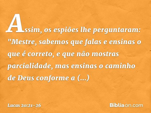 Assim, os espiões lhe perguntaram: "Mestre, sabemos que falas e ensinas o que é correto, e que não mostras parcialidade, mas ensinas o caminho de Deus conforme 