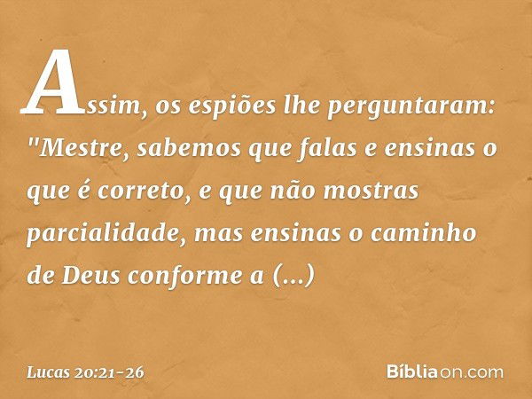 Assim, os espiões lhe perguntaram: "Mestre, sabemos que falas e ensinas o que é correto, e que não mostras parcialidade, mas ensinas o caminho de Deus conforme 