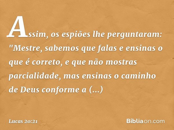 Assim, os espiões lhe perguntaram: "Mestre, sabemos que falas e ensinas o que é correto, e que não mostras parcialidade, mas ensinas o caminho de Deus conforme 