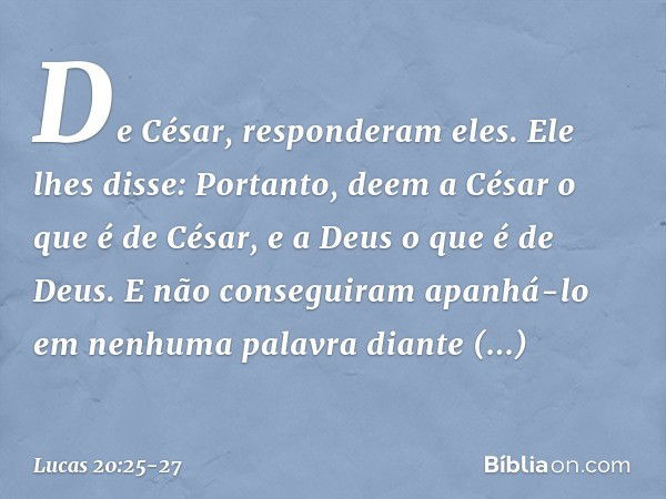 "De César", responderam eles.
Ele lhes disse: "Portanto, deem a César o que é de César, e a Deus o que é de Deus". E não conseguiram apanhá-lo em nenhuma palavr