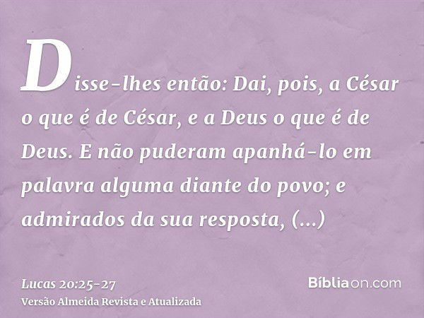 Disse-lhes então: Dai, pois, a César o que é de César, e a Deus o que é de Deus.E não puderam apanhá-lo em palavra alguma diante do povo; e admirados da sua res