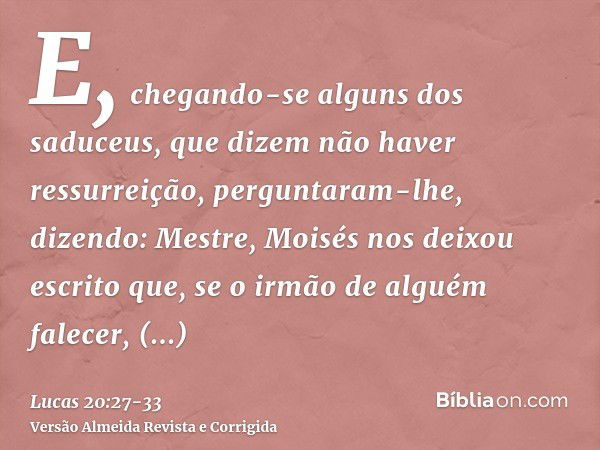 E, chegando-se alguns dos saduceus, que dizem não haver ressurreição, perguntaram-lhe,dizendo: Mestre, Moisés nos deixou escrito que, se o irmão de alguém falec